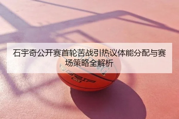 石宇奇公开赛首轮苦战引热议体能分配与赛场策略全解析