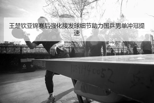 王楚钦亚锦赛后强化接发球细节助力国乒男单冲冠提速